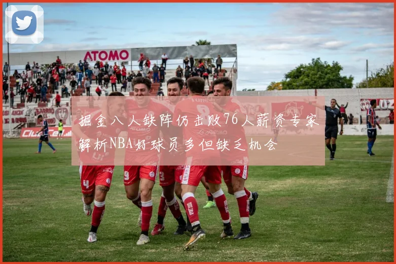 掘金八人缺阵仍击败76人薪资专家解析NBA好球员多但缺乏机会