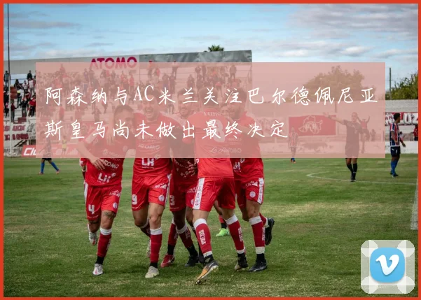 阿森纳与AC米兰关注巴尔德佩尼亚斯皇马尚未做出最终决定
