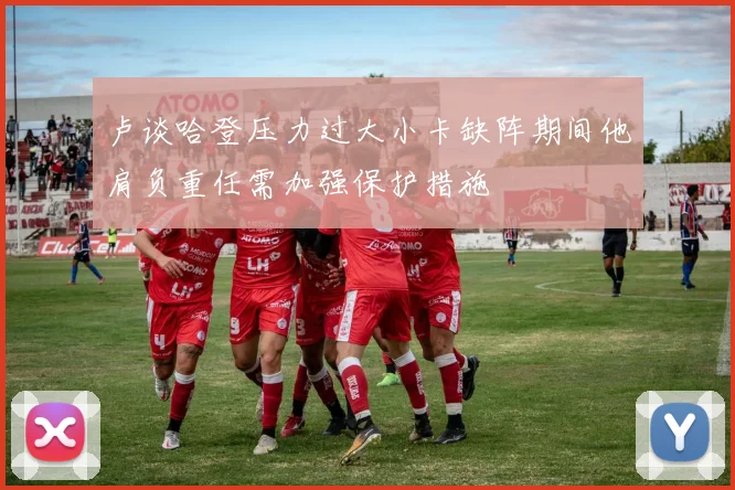 卢谈哈登压力过大小卡缺阵期间他肩负重任需加强保护措施