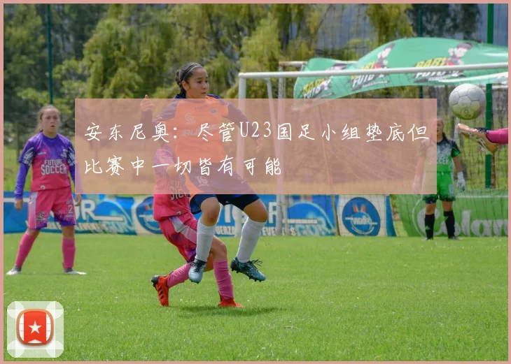 安东尼奥：尽管U23国足小组垫底但比赛中一切皆有可能