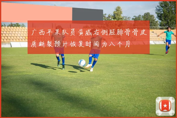 广西平果队员黄威右侧胫腓骨骨皮质断裂预计恢复时间为八个月