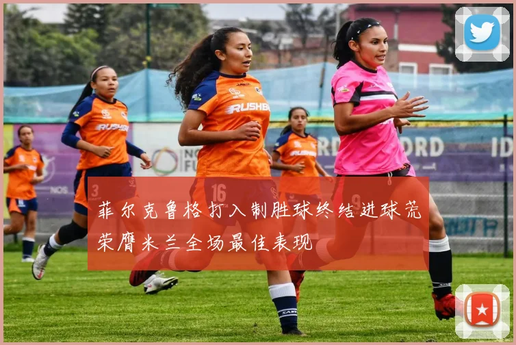 菲尔克鲁格打入制胜球终结进球荒荣膺米兰全场最佳表现