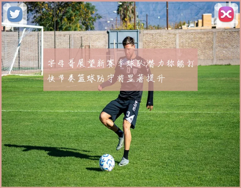 字母哥展望新赛季球队潜力称能打快节奏篮球防守将显著提升