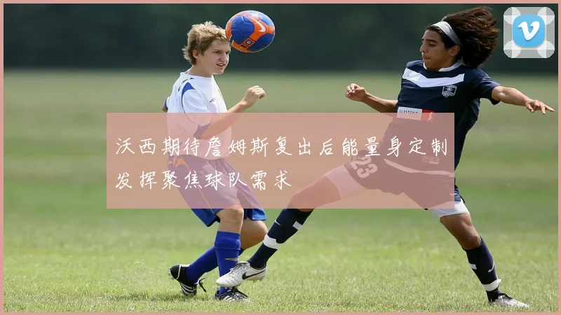 沃西期待詹姆斯复出后能量身定制发挥聚焦球队需求
