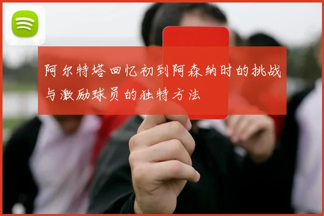 阿尔特塔回忆初到阿森纳时的挑战与激励球员的独特方法