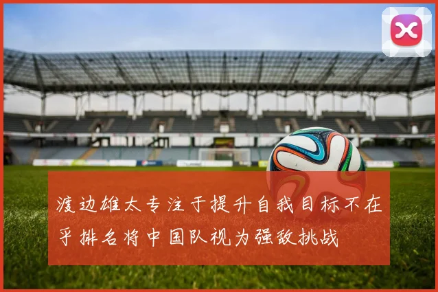 渡边雄太专注于提升自我目标不在乎排名将中国队视为强敌挑战