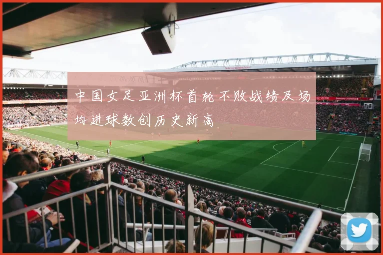 中国女足亚洲杯首轮不败战绩及场均进球数创历史新高