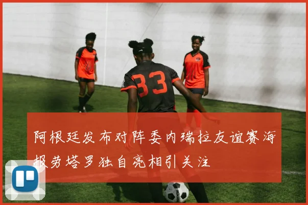 阿根廷发布对阵委内瑞拉友谊赛海报劳塔罗独自亮相引关注