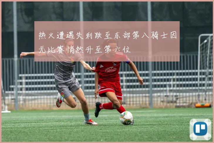 热火遭遇失利跌至东部第八骑士因无比赛悄然升至第六位