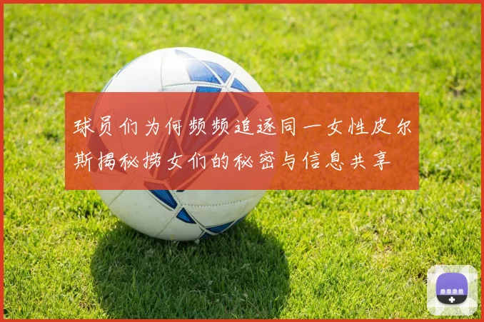 球员们为何频频追逐同一女性皮尔斯揭秘捞女们的秘密与信息共享
