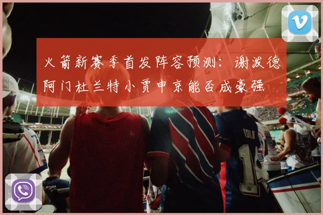 火箭新赛季首发阵容预测：谢泼德阿门杜兰特小贾申京能否成豪强