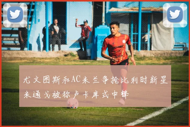 尤文图斯和AC米兰争抢比利时新星米通戈被称卢卡库式中锋