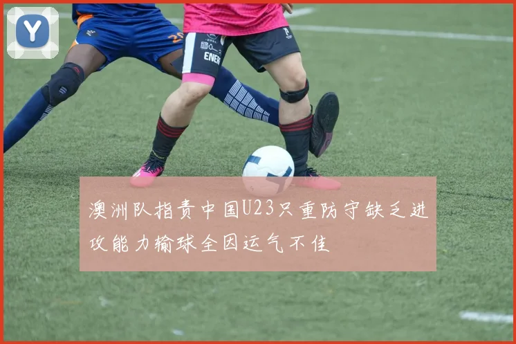 澳洲队指责中国U23只重防守缺乏进攻能力输球全因运气不佳