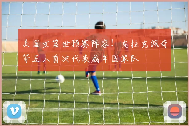 美国女篮世预赛阵容！克拉克佩奇等五人首次代表成年国家队