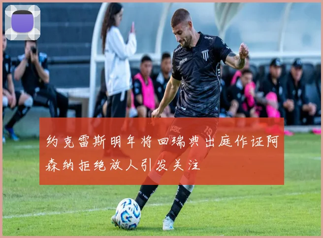 约克雷斯明年将回瑞典出庭作证阿森纳拒绝放人引发关注