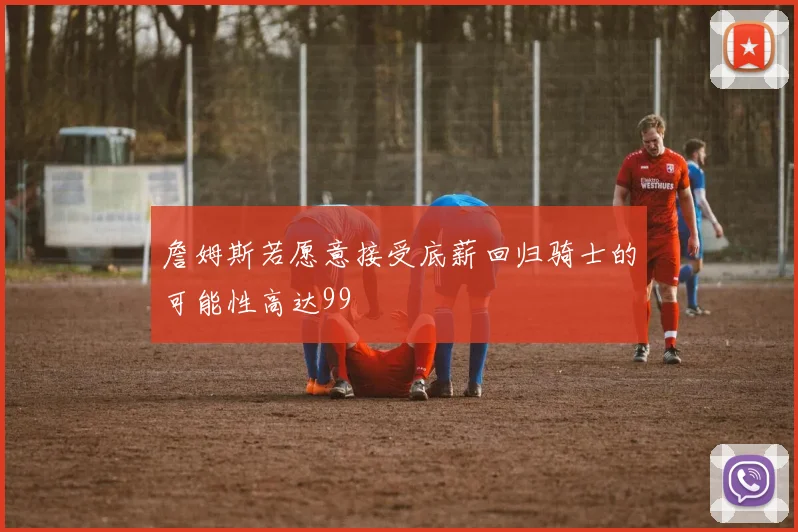 詹姆斯若愿意接受底薪回归骑士的可能性高达99