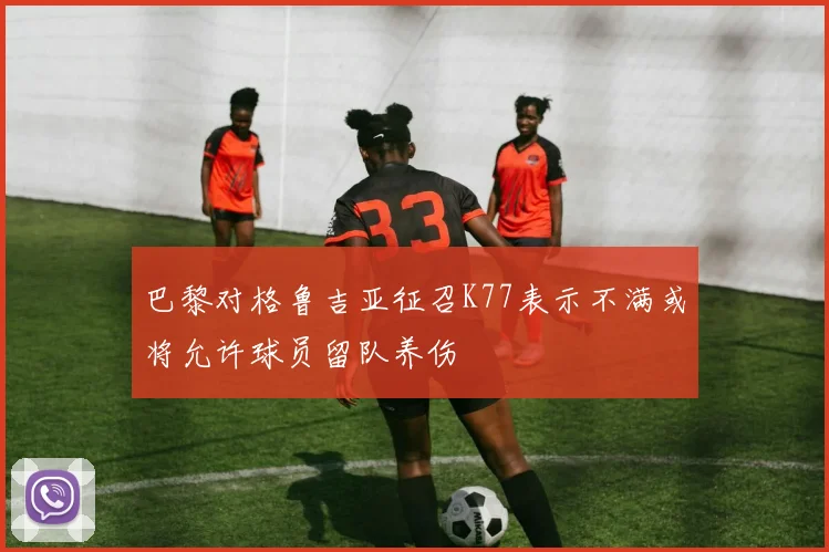 巴黎对格鲁吉亚征召K77表示不满或将允许球员留队养伤