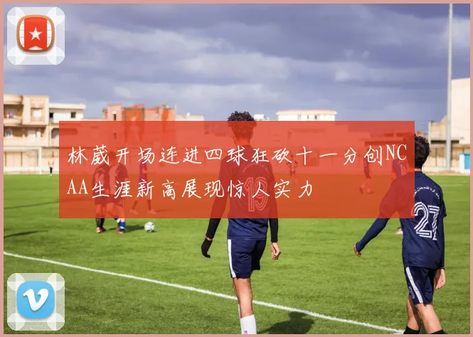 林葳开场连进四球狂砍十一分创NCAA生涯新高展现惊人实力