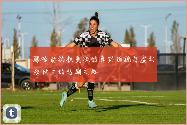 滕哈赫执教曼联的真实面貌与虚幻救世主的悲剧之路